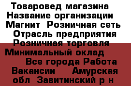 Товаровед магазина › Название организации ­ Магнит, Розничная сеть › Отрасль предприятия ­ Розничная торговля › Минимальный оклад ­ 33 400 - Все города Работа » Вакансии   . Амурская обл.,Завитинский р-н